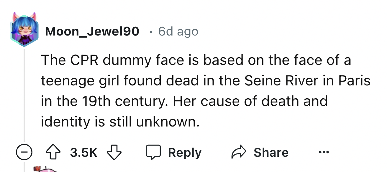 number - Moon_Jewel90 6d ago The Cpr dummy face is based on the face of a teenage girl found dead in the Seine River in Paris. in the 19th century. Her cause of death and identity is still unknown.